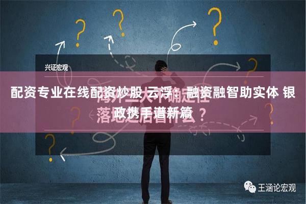 配资专业在线配资炒股 云浮：融资融智助实体 银政携手谱新篇