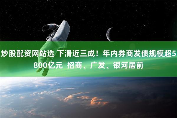 炒股配资网站选 下滑近三成！年内券商发债规模超5800亿元  招商、广发、银河居前