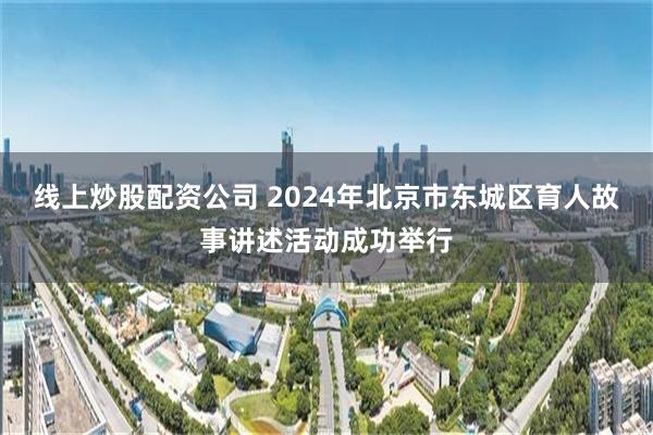 线上炒股配资公司 2024年北京市东城区育人故事讲述活动成功举行