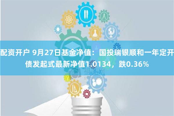 配资开户 9月27日基金净值：国投瑞银顺和一年定开债发起式最新净值1.0134，跌0.36%