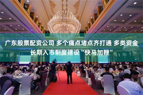 广东股票配资公司 多个痛点堵点齐打通 多类资金长期入市制度建设“快马加鞭”