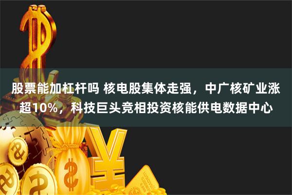 股票能加杠杆吗 核电股集体走强，中广核矿业涨超10%，科技巨头竞相投资核能供电数据中心