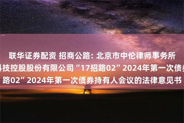 联华证券配资 招商公路: 北京市中伦律师事务所关于招商局公路网络科技控股股份有限公司“17招路02”2024年第一次债券持有人会议的法律意见书