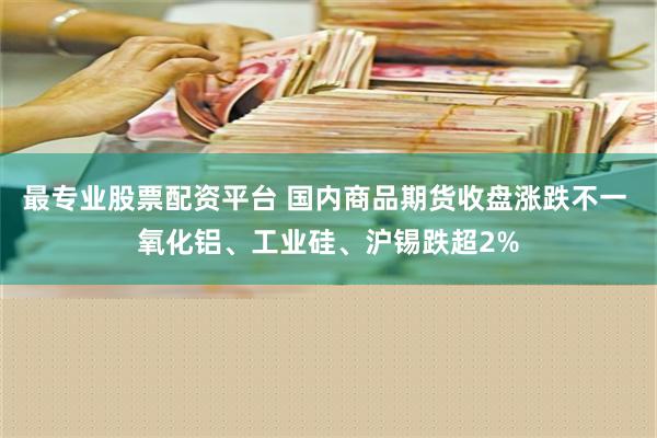 最专业股票配资平台 国内商品期货收盘涨跌不一 氧化铝、工业硅、沪锡跌超2%