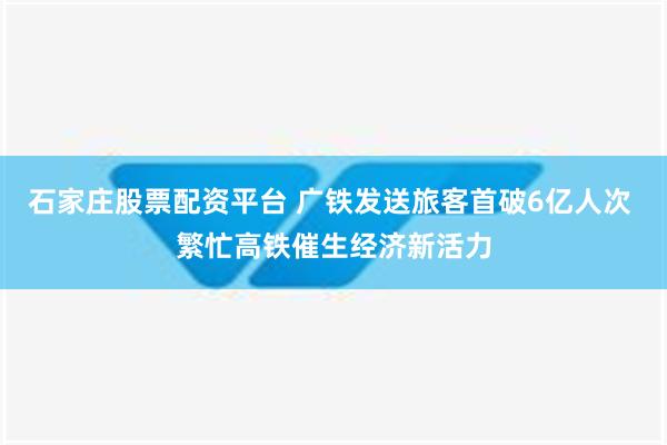 石家庄股票配资平台 广铁发送旅客首破6亿人次 繁忙高铁催生经济新活力