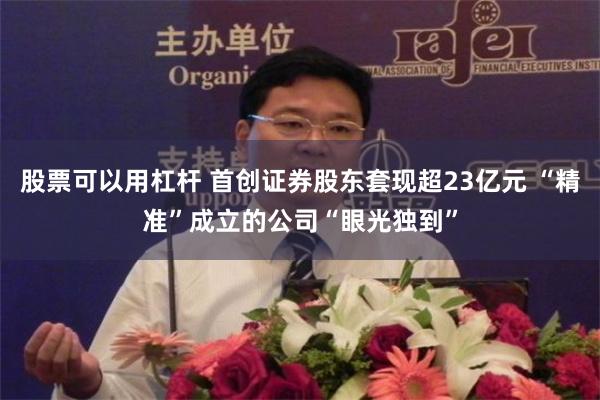 股票可以用杠杆 首创证券股东套现超23亿元 “精准”成立的公司“眼光独到”